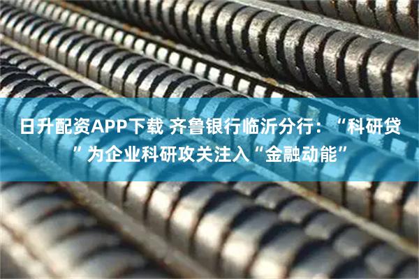 日升配资APP下载 齐鲁银行临沂分行：“科研贷”为企业科研攻关注入“金融动能”