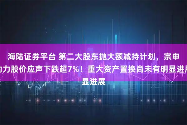 海陆证券平台 第二大股东抛大额减持计划，宗申动力股价应声下跌超7%！重大资产置换尚未有明显进展