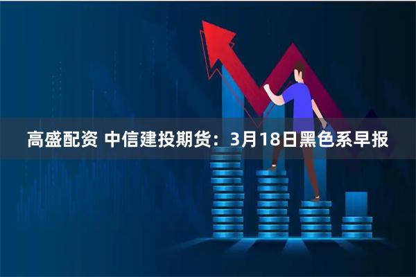 高盛配资 中信建投期货：3月18日黑色系早报