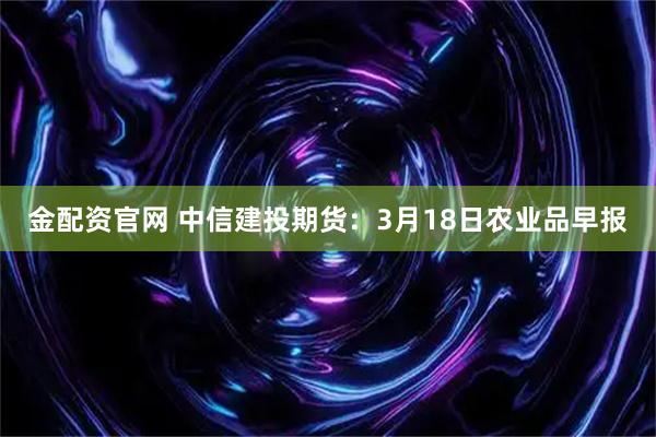 金配资官网 中信建投期货：3月18日农业品早报