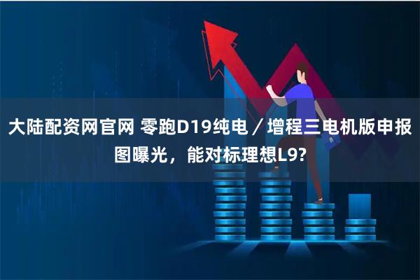 大陆配资网官网 零跑D19纯电／增程三电机版申报图曝光，能对标理想L9?