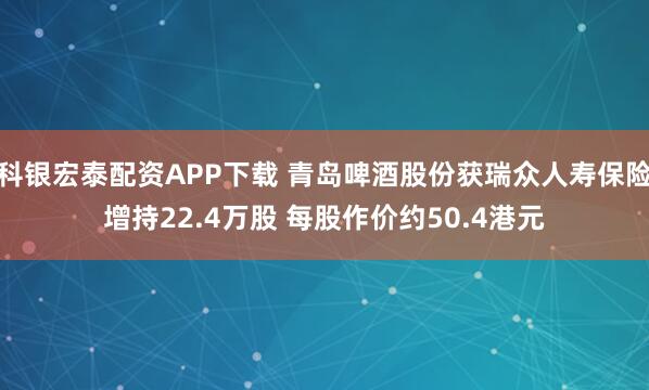 科银宏泰配资APP下载 青岛啤酒股份获瑞众人寿保险增持22.4万股 每股作价约50.4港元