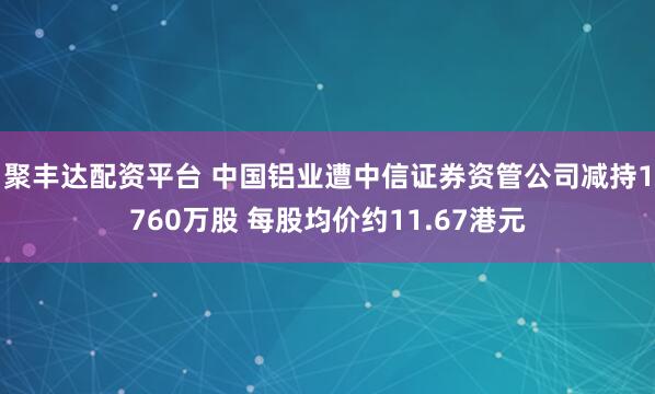 聚丰达配资平台 中国铝业遭中信证券资管公司减持1760万股 每股均价约11.67港元