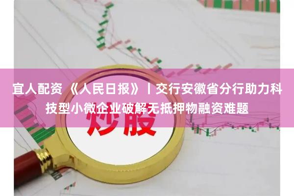 宜人配资 《人民日报》丨交行安徽省分行助力科技型小微企业破解无抵押物融资难题