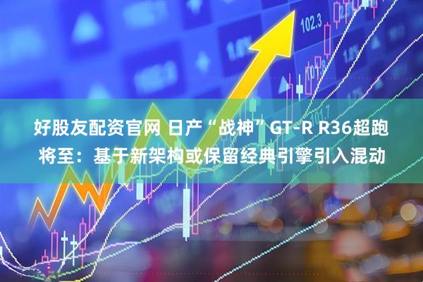 好股友配资官网 日产“战神”GT-R R36超跑将至:基于新架构或保留经典引擎引入混动