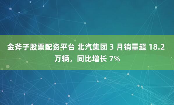 金斧子股票配资平台 北汽集团 3 月销量超 18.2 万辆，同比增长 7%
