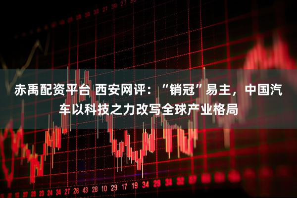 赤禹配资平台 西安网评：“销冠”易主，中国汽车以科技之力改写全球产业格局