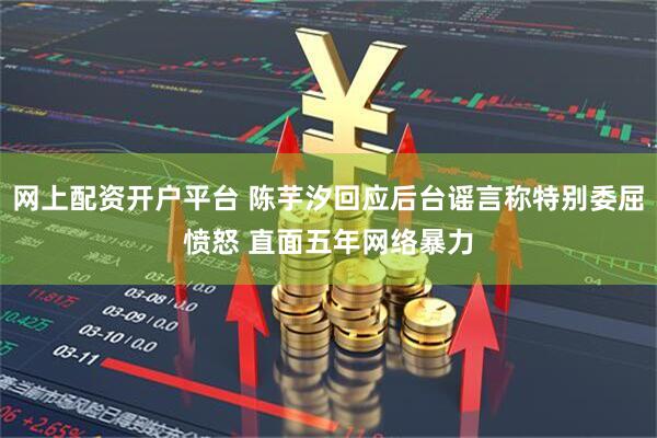 网上配资开户平台 陈芋汐回应后台谣言称特别委屈愤怒 直面五年网络暴力