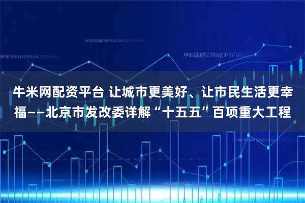 牛米网配资平台 让城市更美好、让市民生活更幸福——北京市发改委详解“十五五”百项重大工程