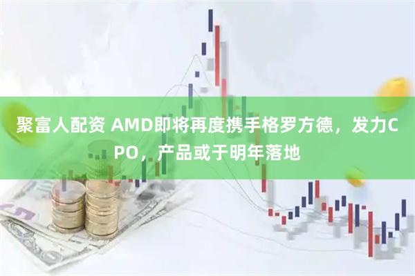 聚富人配资 AMD即将再度携手格罗方德，发力CPO，产品或于明年落地