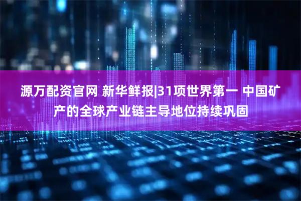 源万配资官网 新华鲜报|31项世界第一 中国矿产的全球产业链主导地位持续巩固