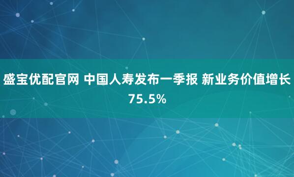 盛宝优配官网 中国人寿发布一季报 新业务价值增长75.5%