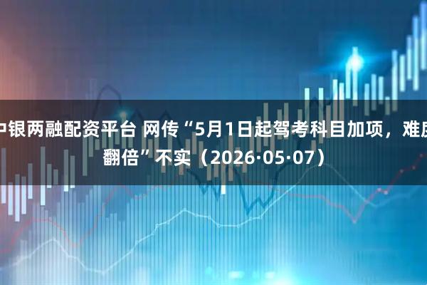 中银两融配资平台 网传“5月1日起驾考科目加项，难度翻倍”不实（2026·05·07）