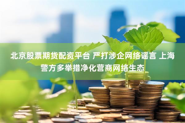 北京股票期货配资平台 严打涉企网络谣言 上海警方多举措净化营商网络生态