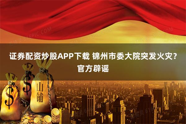 证券配资炒股APP下载 锦州市委大院突发火灾？官方辟谣