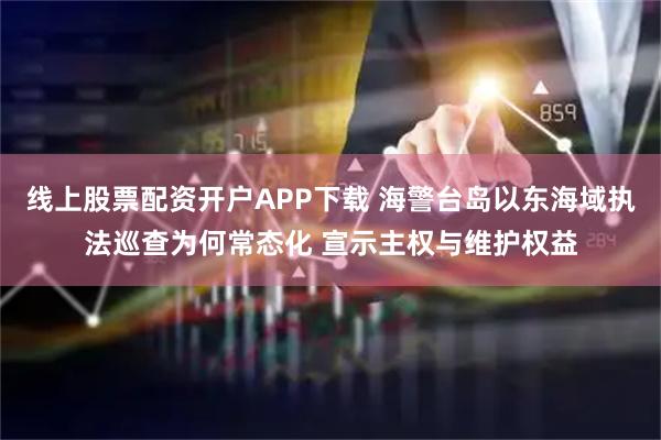 线上股票配资开户APP下载 海警台岛以东海域执法巡查为何常态化 宣示主权与维护权益